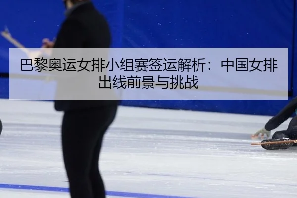 巴黎奥运女排小组赛签运解析：中国女排出线前景与挑战