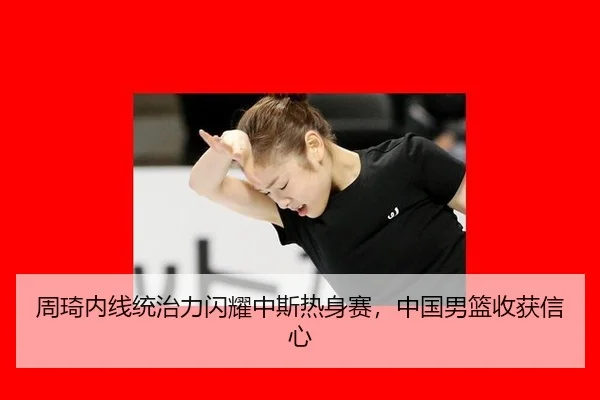 周琦内线统治力闪耀中斯热身赛，中国男篮收获信心