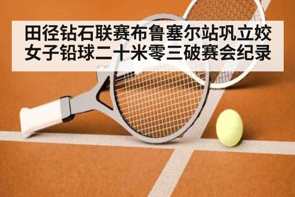 田径钻石联赛布鲁塞尔站巩立姣女子铅球二十米零三破赛会纪录