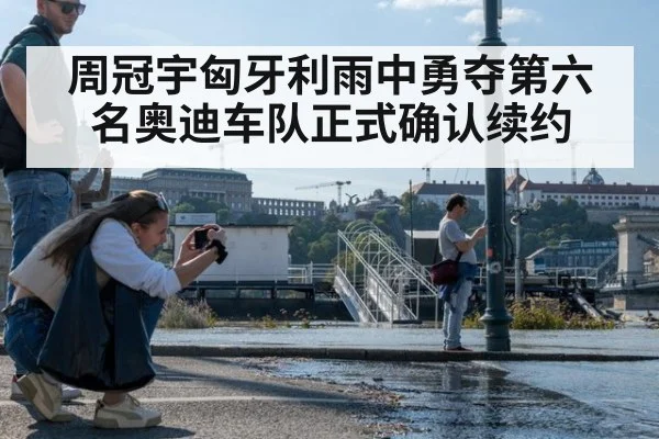 周冠宇匈牙利雨中勇夺第六名奥迪车队正式确认续约