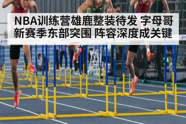 NBA训练营雄鹿整装待发 字母哥新赛季东部突围 阵容深度成关键