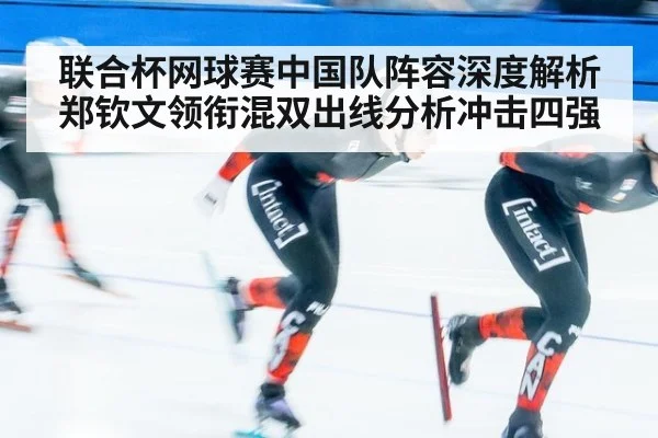 联合杯网球赛中国队阵容深度解析 郑钦文领衔混双出线分析冲击四强